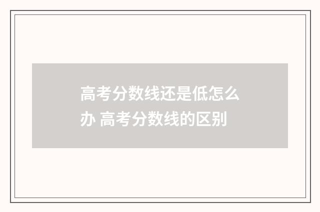 高考分数线还是低怎么办 高考分数线的区别