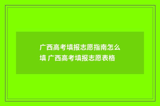 广西高考填报志愿指南怎么填 广西高考填报志愿表格