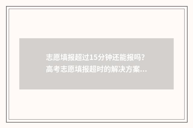 志愿填报超过15分钟还能报吗?高考志愿填报超时的解决方案 志愿填报多长时间算超时