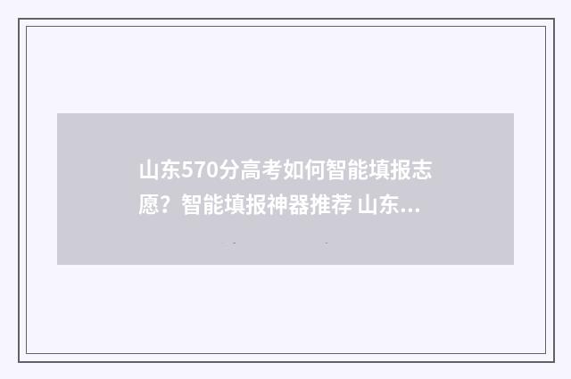 山东570分高考如何智能填报志愿？智能填报神器推荐 山东高考成绩570分能被什么学校录取
