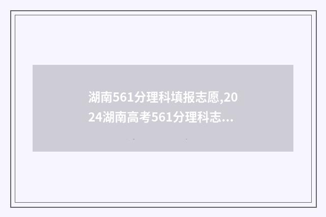 湖南561分理科填报志愿,2024湖南高考561分理科志愿填报推荐 2021湖南562分理科