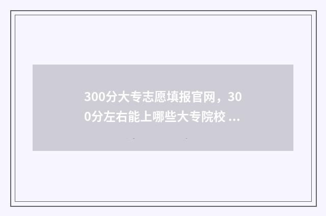 300分大专志愿填报官网，300分左右能上哪些大专院校 300分大专院校