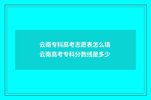 云南专科高考志愿表怎么填 云南高考专科分数线是多少