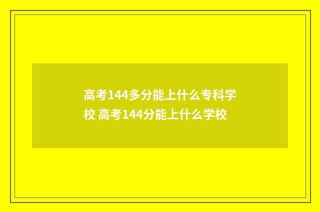 高考144多分能上什么专科学校 高考144分能上什么学校