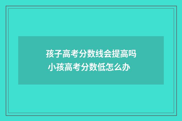 孩子高考分数线会提高吗 小孩高考分数低怎么办