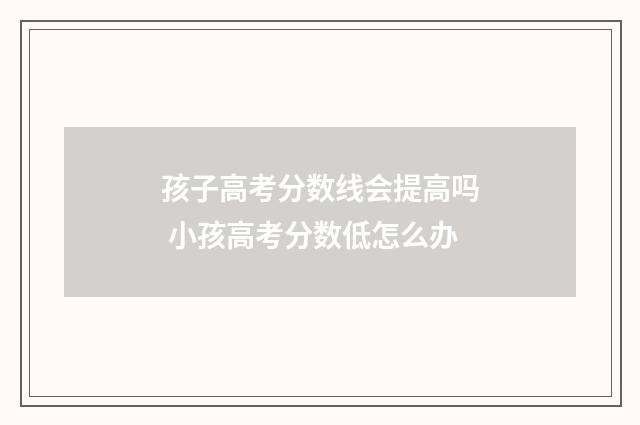 孩子高考分数线会提高吗 小孩高考分数低怎么办
