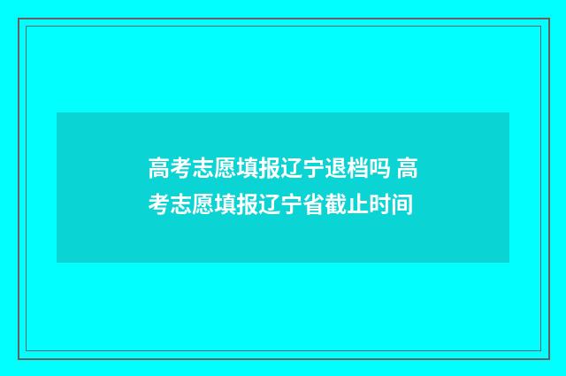 高考志愿填报辽宁退档吗 高考志愿填报辽宁省截止时间