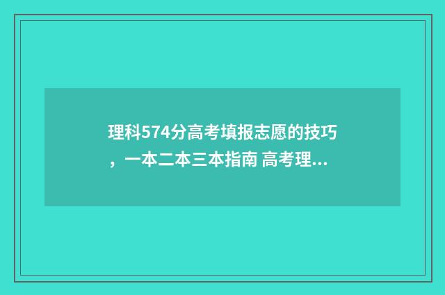 理科574分高考填报志愿的技巧，一本二本三本指南 高考理科577分好吗