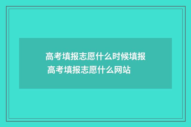 高考填报志愿什么时候填报 高考填报志愿什么网站
