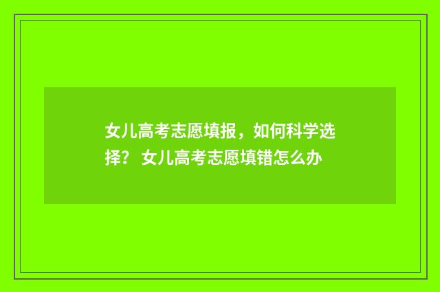 女儿高考志愿填报，如何科学选择？ 女儿高考志愿填错怎么办