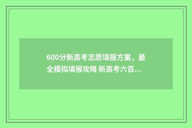 600分新高考志愿填报方案，最全模拟填报攻略 新高考六百分是个什么概念