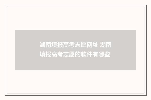湖南填报高考志愿网址 湖南填报高考志愿的软件有哪些