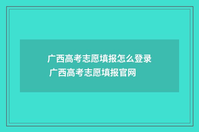 广西高考志愿填报怎么登录 广西高考志愿填报官网