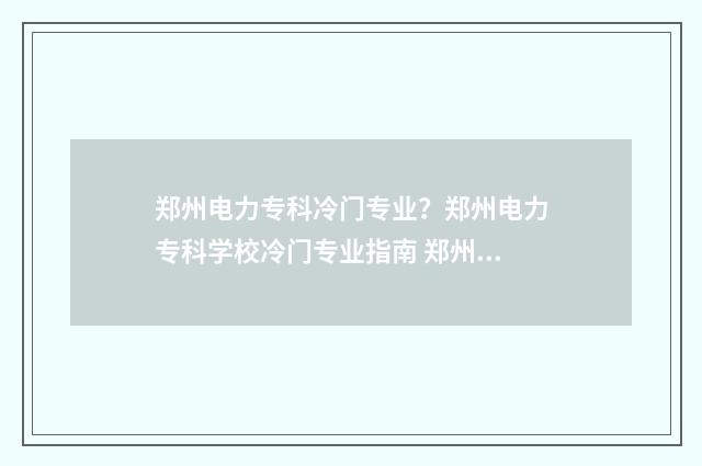 郑州电力专科冷门专业?郑州电力专科学校冷门专业指南 郑州电力专业