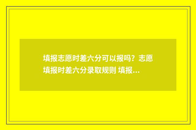 填报志愿时差六分可以报吗?志愿填报时差六分录取规则 填报志愿时间先后会影响录取吗