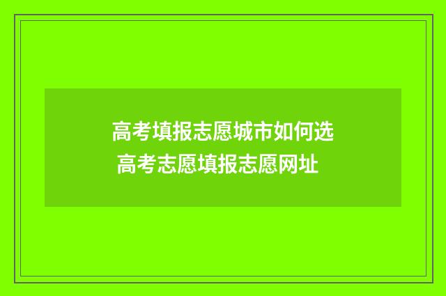 高考填报志愿城市如何选 高考志愿填报志愿网址