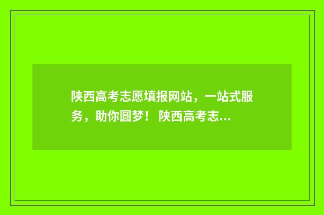 陕西高考志愿填报网站，一站式服务，助你圆梦！ 陕西高考志愿填报表