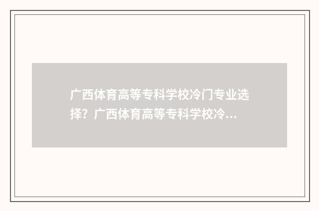 广西体育高等专科学校冷门专业选择?广西体育高等专科学校冷门专业大全 广西体育高等专科学校录取分数线