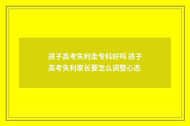 孩子高考失利走专科好吗 孩子高考失利家长要怎么调整心态