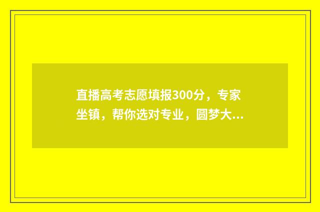 直播高考志愿填报300分，专家坐镇，帮你选对专业，圆梦大学！ 直播高考志愿填报赛道