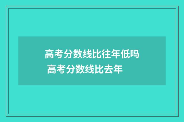 高考分数线比往年低吗 高考分数线比去年