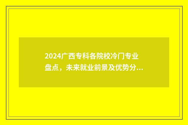 2024广西专科各院校冷门专业盘点，未来就业前景及优势分析 广西专科批录取时间2021