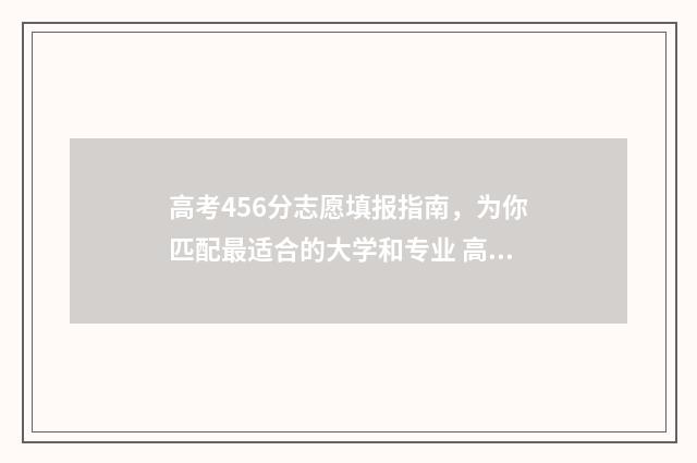 高考456分志愿填报指南,为你匹配最适合的大学和专业 高考456分能上什么学校