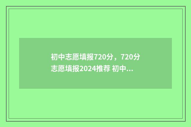 初中志愿填报720分，720分志愿填报2024推荐 初中志愿填报网站入口