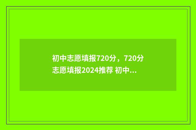 初中志愿填报720分，720分志愿填报2024推荐 初中志愿填报网站入口