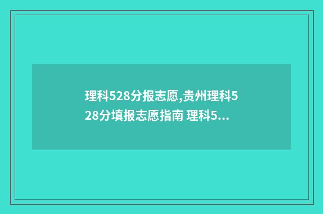 理科528分报志愿,贵州理科528分填报志愿指南 理科528可以报些什么大学