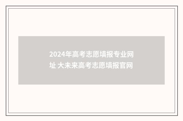 2024年高考志愿填报专业网址 大未来高考志愿填报官网