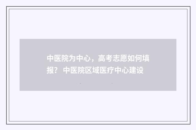 中医院为中心,高考志愿如何填报? 中医院区域医疗中心建设