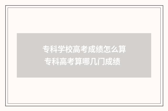 专科学校高考成绩怎么算 专科高考算哪几门成绩