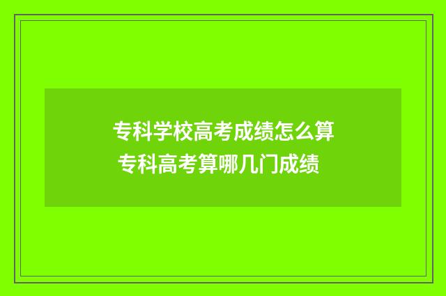 专科学校高考成绩怎么算 专科高考算哪几门成绩