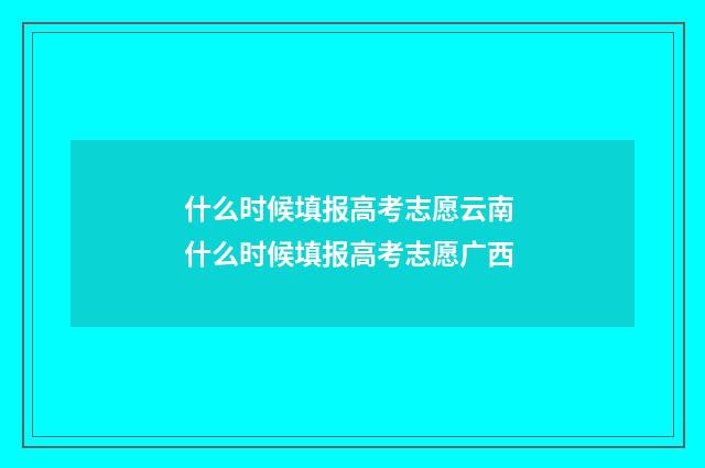 什么时候填报高考志愿云南 什么时候填报高考志愿广西