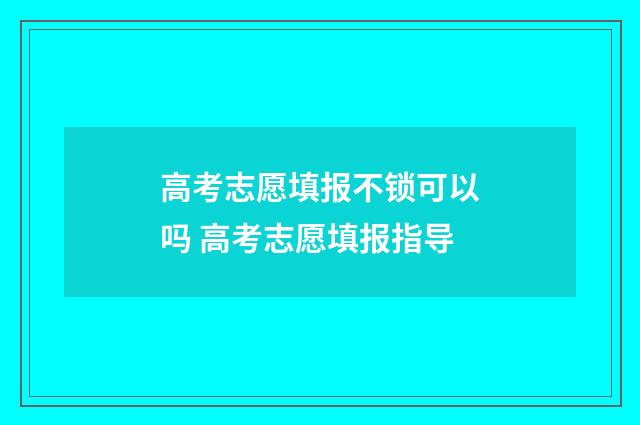 高考志愿填报不锁可以吗 高考志愿填报指导