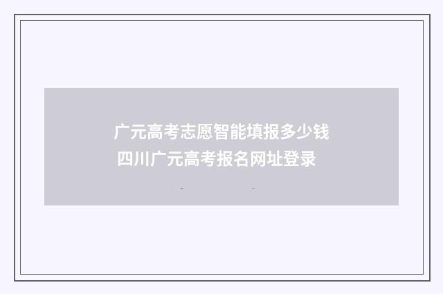 广元高考志愿智能填报多少钱 四川广元高考报名网址登录