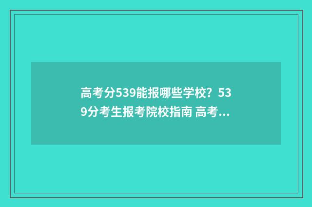 高考分539能报哪些学校？539分考生报考院校指南 高考539分怎么样