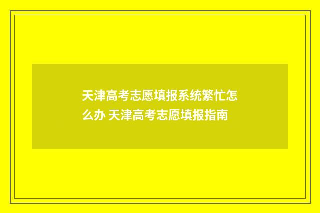 天津高考志愿填报系统繁忙怎么办 天津高考志愿填报指南