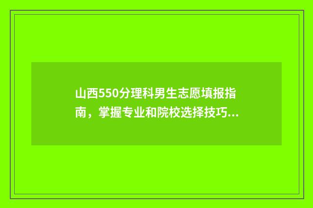 山西550分理科男生志愿填报指南，掌握专业和院校选择技巧 山西理科550分报考哪些大学
