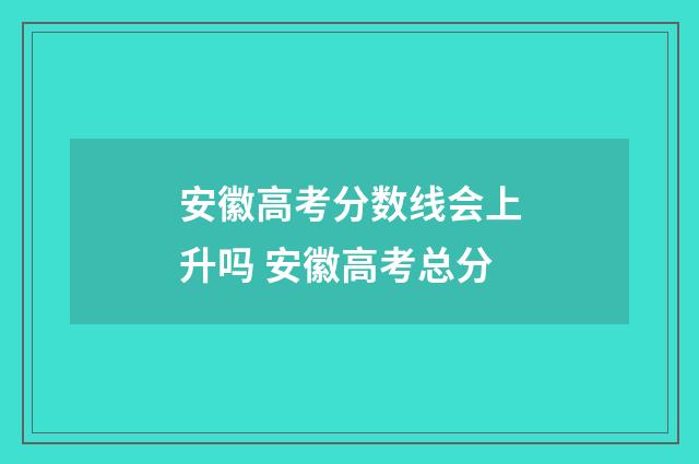 安徽高考分数线会上升吗 安徽高考总分