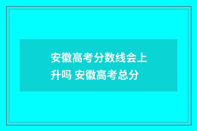 安徽高考分数线会上升吗 安徽高考总分