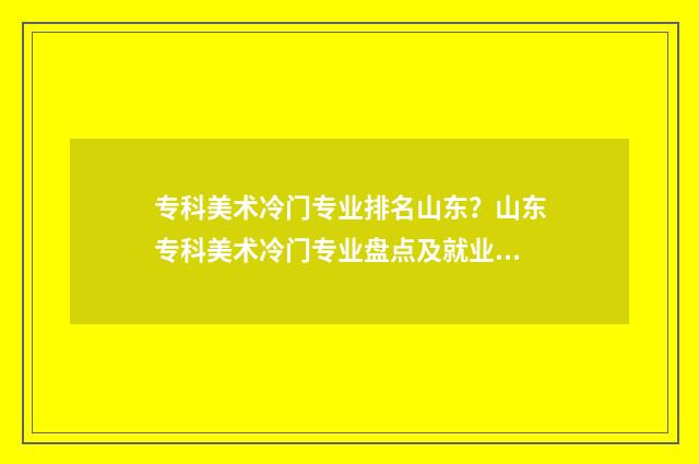 专科美术冷门专业排名山东？山东专科美术冷门专业盘点及就业前景分析 专科美术冷门专业排名
