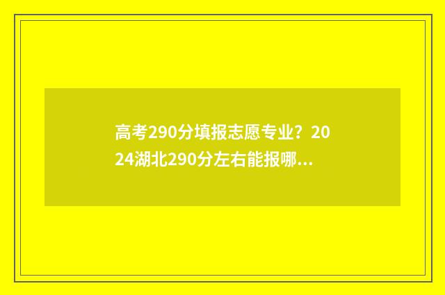 高考290分填报志愿专业？2024湖北290分左右能报哪些专业？ 高考成绩290分