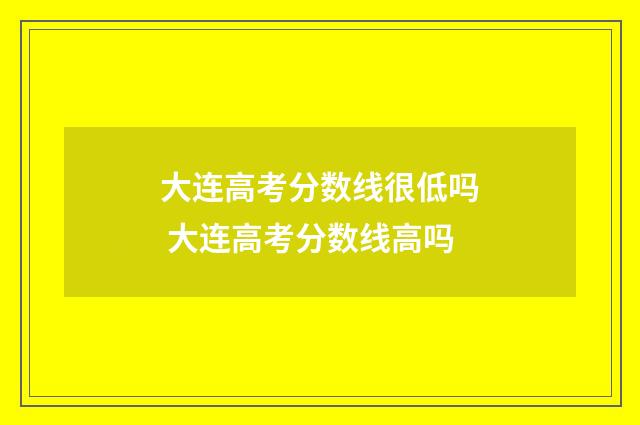 大连高考分数线很低吗 大连高考分数线高吗