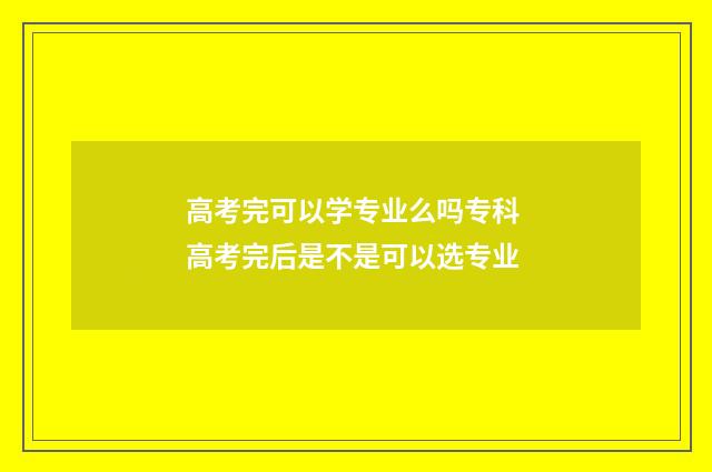 高考完可以学专业么吗专科 高考完后是不是可以选专业