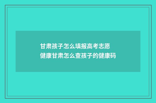 甘肃孩子怎么填报高考志愿 健康甘肃怎么查孩子的健康码