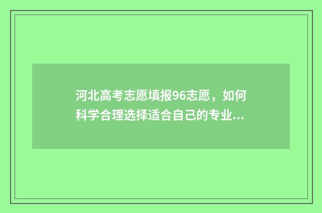 河北高考志愿填报96志愿，如何科学合理选择适合自己的专业？ 河北高考志愿填报多少个