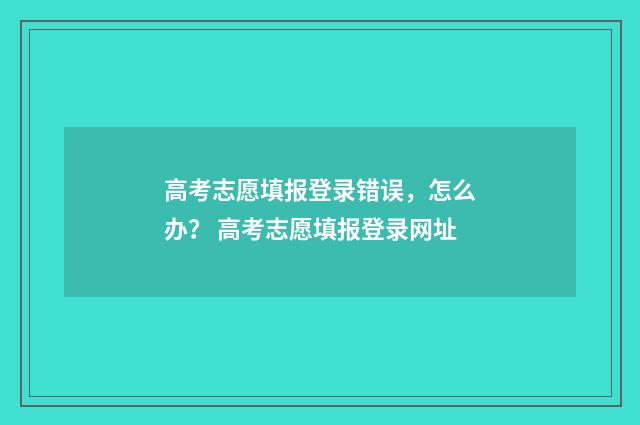 高考志愿填报登录错误，怎么办？ 高考志愿填报登录网址