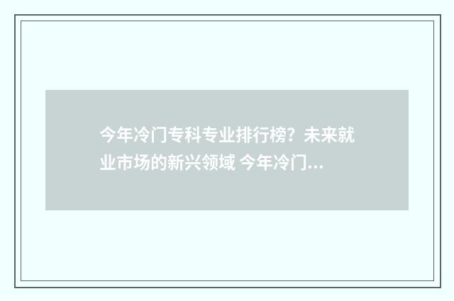今年冷门专科专业排行榜?未来就业市场的新兴领域 今年冷门专科专业排名